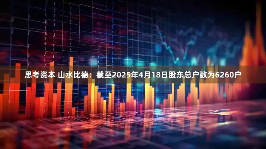 思考资本 山水比德：截至2025年4月18日股东总户数为6260户