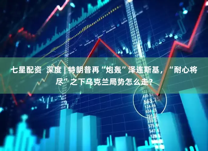 七星配资  深度 | 特朗普再“炮轰”泽连斯基，“耐心将尽”之下乌克兰局势怎么走？