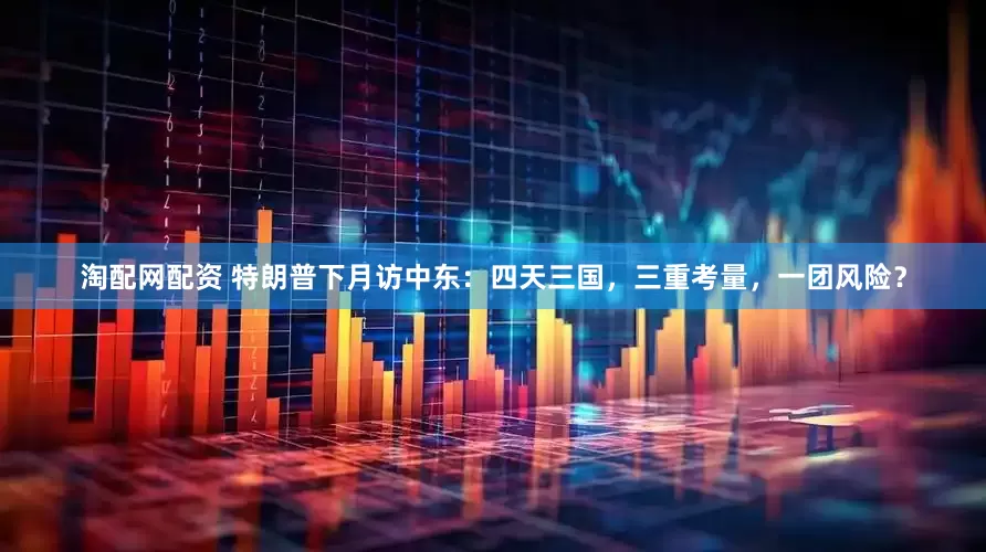 淘配网配资 特朗普下月访中东：四天三国，三重考量，一团风险？