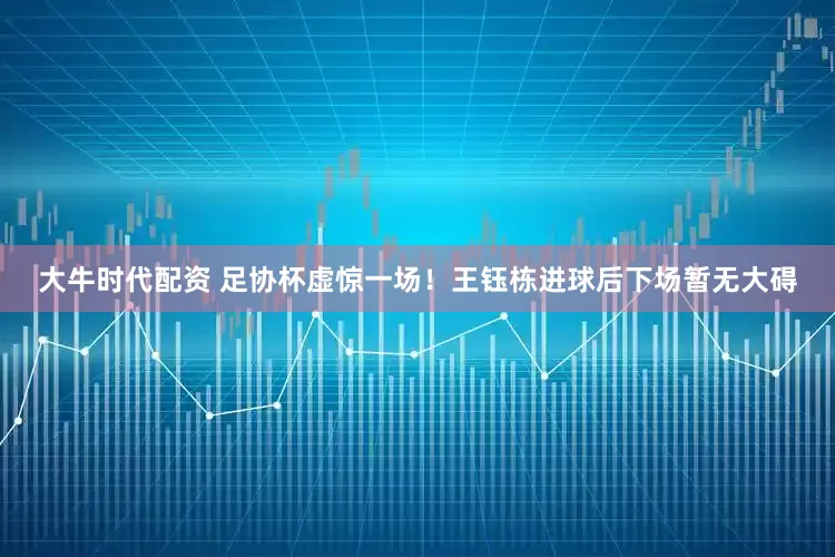 大牛时代配资 足协杯虚惊一场！王钰栋进球后下场暂无大碍