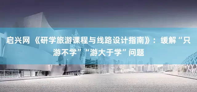 启兴网 《研学旅游课程与线路设计指南》：缓解“只游不学”“游大于学”问题