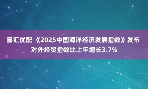 嘉汇优配 《2025中国海洋经济发展指数》发布 对外经贸指数比上年增长3.7%