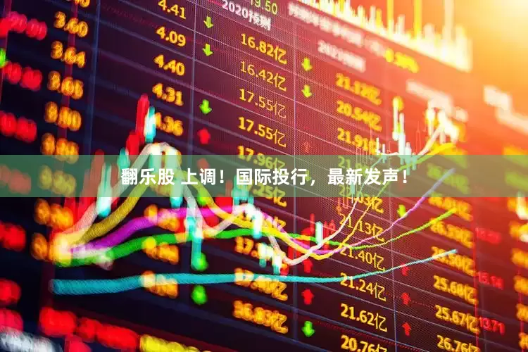 翻乐股 上调！国际投行，最新发声！
