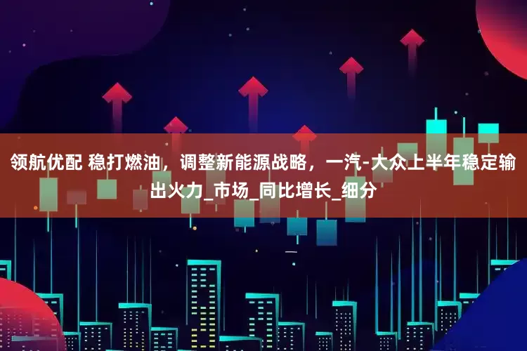 领航优配 稳打燃油，调整新能源战略，一汽-大众上半年稳定输出火力_市场_同比增长_细分
