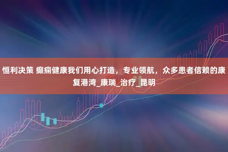 恒利决策 癫痫健康我们用心打造，专业领航，众多患者信赖的康复港湾_康瑞_治疗_昆明