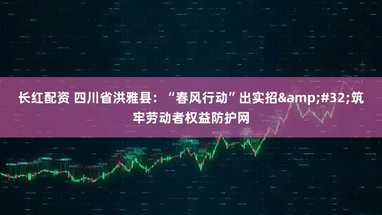 长红配资 四川省洪雅县：“春风行动”出实招&#32;筑牢劳动者权益防护网