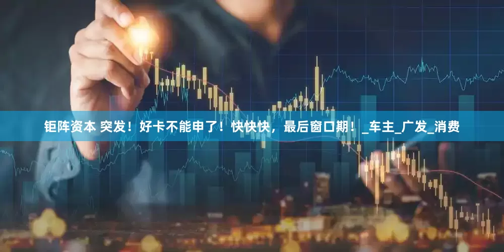 钜阵资本 突发！好卡不能申了！快快快，最后窗口期！_车主_广发_消费