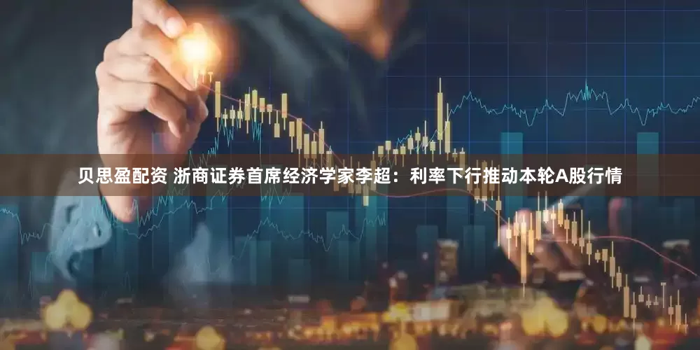 贝思盈配资 浙商证券首席经济学家李超：利率下行推动本轮A股行情