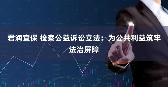 君润宜保 检察公益诉讼立法：为公共利益筑牢法治屏障