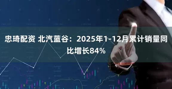 忠琦配资 北汽蓝谷：2025年1-12月累计销量同比增长84%