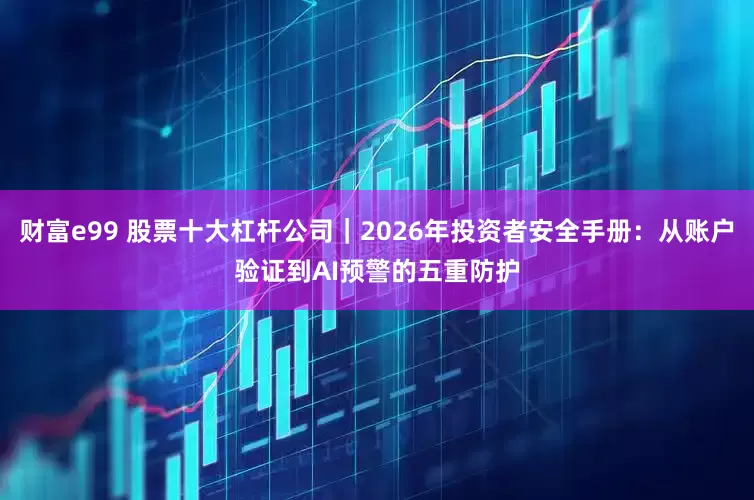 财富e99 股票十大杠杆公司|2026年投资者安全手册:从账户验证到AI预警的五重防护