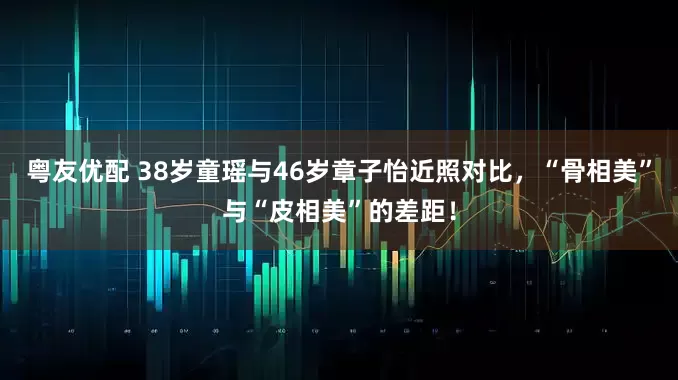 粤友优配 38岁童瑶与46岁章子怡近照对比,“骨相美”与“皮相美”的差距!